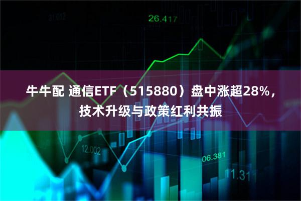 牛牛配 通信ETF（515880）盘中涨超28%，技术升级与政策红利共振