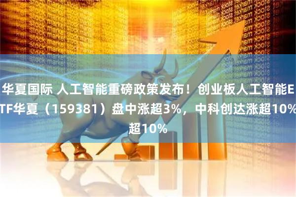 华夏国际 人工智能重磅政策发布！创业板人工智能ETF华夏（159381）盘中涨超3%，中科创达涨超10%