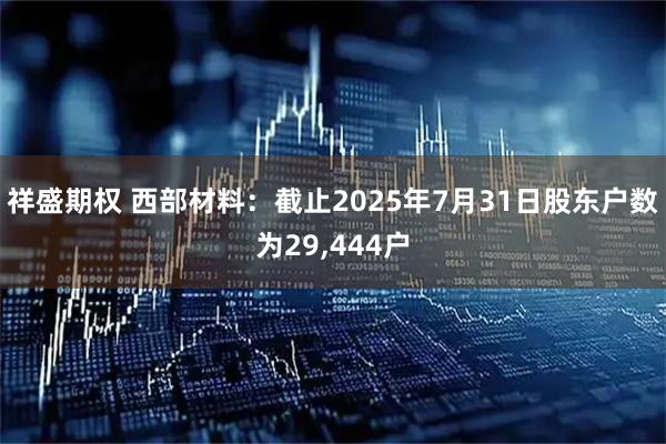 祥盛期权 西部材料：截止2025年7月31日股东户数为29,444户