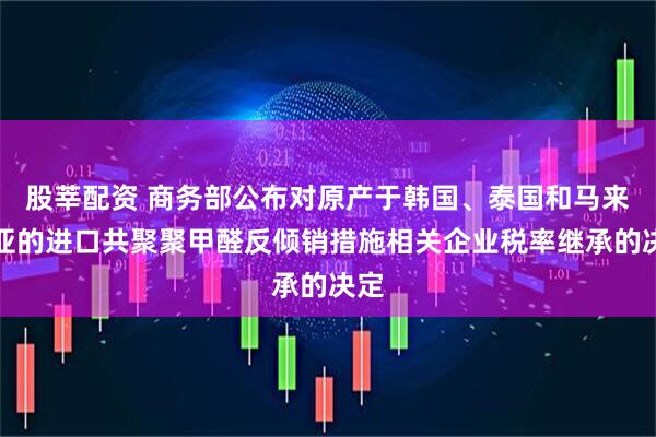 股莘配资 商务部公布对原产于韩国、泰国和马来西亚的进口共聚聚甲醛反倾销措施相关企业税率继承的决定