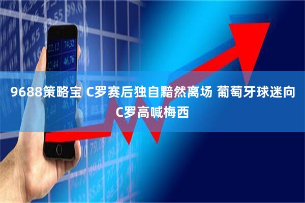 9688策略宝 C罗赛后独自黯然离场 葡萄牙球迷向C罗高喊梅西