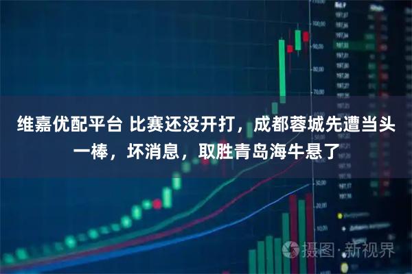维嘉优配平台 比赛还没开打，成都蓉城先遭当头一棒，坏消息，取胜青岛海牛悬了